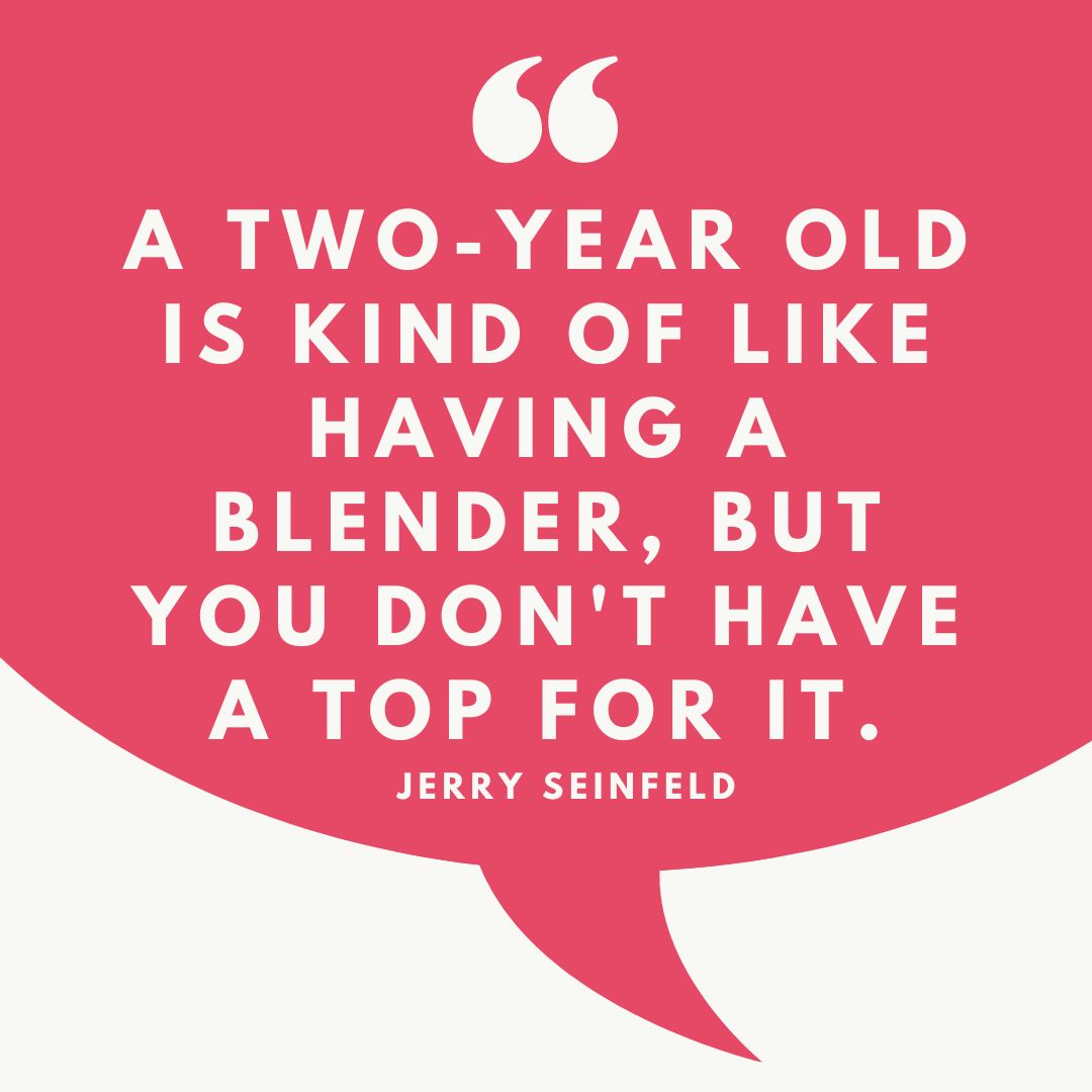 A two-year old is kind of like having a blender, but you don't have a top for it.